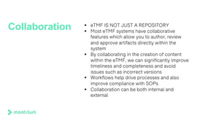 Collaboration § eTMF IS NOT JUST A REPOSITORY
§ Most eTMF systems have collaborative
features which allow you to author, review
and approve artifacts directly within the
system
§ By collaborating in the creation of content
within the eTMF, we can significantly improve
timeliness and completeness and avoid
issues such as incorrect versions
§ Workflows help drive processes and also
improve compliance with SOPs
§ Collaboration can be both internal and
external
 