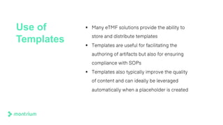 Use of
Templates
§ Many eTMF solutions provide the ability to
store and distribute templates
§ Templates are useful for facilitating the
authoring of artifacts but also for ensuring
compliance with SOPs
§ Templates also typically improve the quality
of content and can ideally be leveraged
automatically when a placeholder is created
 