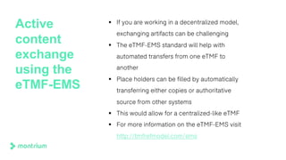 Active
content
exchange
using the
eTMF-EMS
§ If you are working in a decentralized model,
exchanging artifacts can be challenging
§ The eTMF-EMS standard will help with
automated transfers from one eTMF to
another
§ Place holders can be filled by automatically
transferring either copies or authoritative
source from other systems
§ This would allow for a centralized-like eTMF
§ For more information on the eTMF-EMS visit
http://tmfrefmodel.com/ems
 