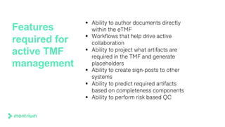Features
required for
active TMF
management
§ Ability to author documents directly
within the eTMF
§ Workflows that help drive active
collaboration
§ Ability to project what artifacts are
required in the TMF and generate
placeholders
§ Ability to create sign-posts to other
systems
§ Ability to predict required artifacts
based on completeness components
§ Ability to perform risk based QC
 