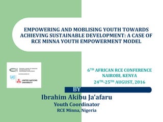 EMPOWERING AND MOBLISING YOUTH TOWARDS
ACHIEVING SUSTAINABLE DEVELOPMENT: A CASE OF
RCE MINNA YOUTH EMPOWERMENT MODEL
6TH AFRICAN RCE CONFERENCE
NAIROBI, KENYA
24TH-25TH AUGUST, 2016
BY
Ibrahim Akibu Ja’afaru
Youth Coordinator
RCE Minna, Nigeria
 