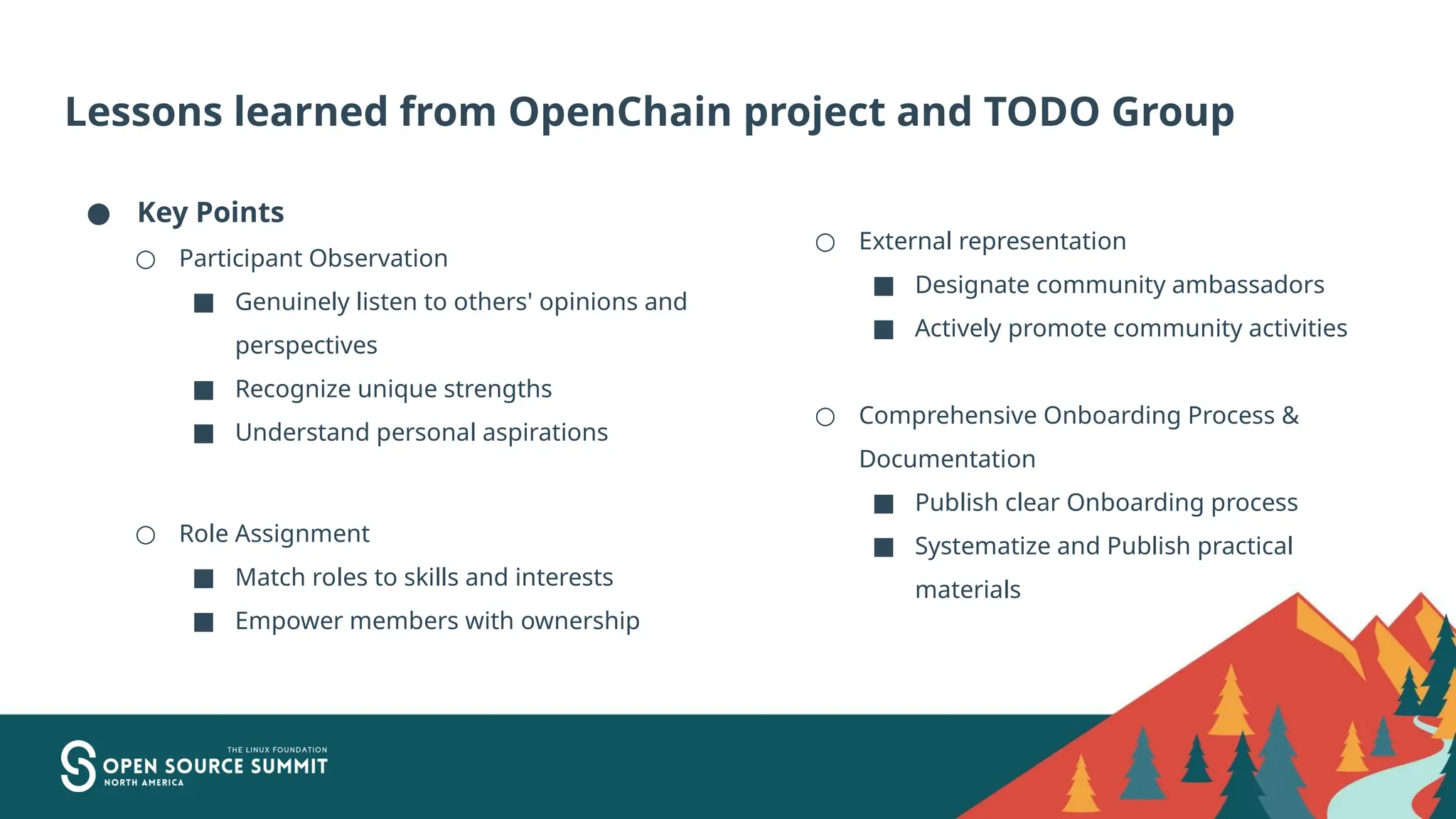 Lessons learned from OpenChain project and TODO Group
● Key Points
○ Participant Observation
■ Genuinely listen to others' opinions and
perspectives
■ Recognize unique strengths
■ Understand personal aspirations
○ Role Assignment
■ Match roles to skills and interests
■ Empower members with ownership
○ External representation
■ Designate community ambassadors
■ Actively promote community activities
○ Comprehensive Onboarding Process &
Documentation
■ Publish clear Onboarding process
■ Systematize and Publish practical
materials
 