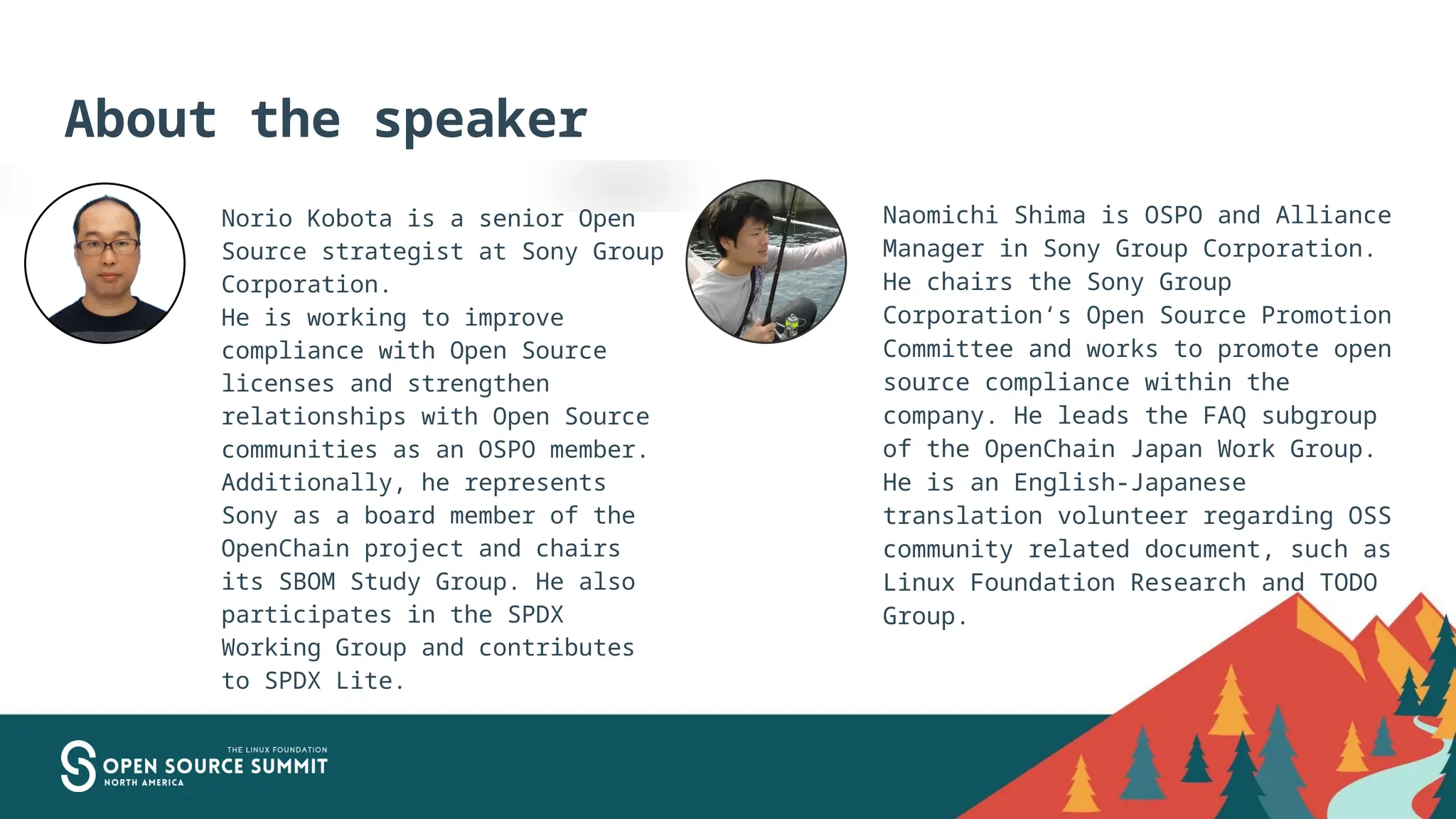 About the speaker
Norio Kobota is a senior Open
Source strategist at Sony Group
Corporation.
He is working to improve
compliance with Open Source
licenses and strengthen
relationships with Open Source
communities as an OSPO member.
Additionally, he represents
Sony as a board member of the
OpenChain project and chairs
its SBOM Study Group. He also
participates in the SPDX
Working Group and contributes
to SPDX Lite.
Naomichi Shima is OSPO and Alliance
Manager in Sony Group Corporation.
He chairs the Sony Group
Corporation‘s Open Source Promotion
Committee and works to promote open
source compliance within the
company. He leads the FAQ subgroup
of the OpenChain Japan Work Group.
He is an English-Japanese
translation volunteer regarding OSS
community related document, such as
Linux Foundation Research and TODO
Group.
 
