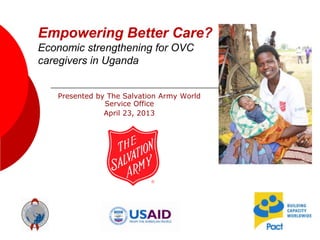 Empowering Better Care?
Economic strengthening for OVC
caregivers in Uganda
Presented by The Salvation Army World
Service Office
April 23, 2013
 