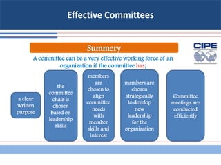 Effective Committees
A committee can be a very effective working force of an
organization if the committee has;
Summery
a clear
written
purpose
the
committee
chair is
chosen
based on
leadership
skills
members
are
chosen to
align
committee
needs
with
member
skills and
interest
members are
chosen
strategically
to develop
new
leadership
for the
organization
Committee
meetings are
conducted
efficiently
 