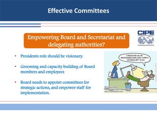 Effective Committees
• Presidents role should be visionary.
• Grooming and capacity building of Board
members and employees
• Board needs to appoint committees for
strategic actions, and empower staff for
implementation.
Empowering Board and Secretariat and
delegating authorities?
 