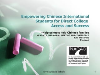 Empowering Chinese International
     Students for Direct College
             Access and Success
          --Help schools help Chinese families
       NEACAC’S 2012 ANNUAL MEETING AND CONFERENCE
                                      June W Scortino
                                            President




            IVY Counselors Network                      1
 