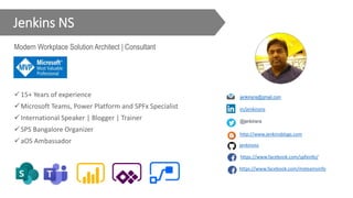 Jenkins NS
Modern Workplace Solution Architect | Consultant
15+ Years of experience
Microsoft Teams, Power Platform and SPFx Specialist
International Speaker | Blogger | Trainer
SPS Bangalore Organizer
aOS Ambassador
@jenkinsns
https://www.facebook.com/msteamsinfo
in/jenkinsns
jenkinsns@gmail.com
http://www.jenkinsblogs.com
jenkinsns
https://www.facebook.com/spfxinfo/
 