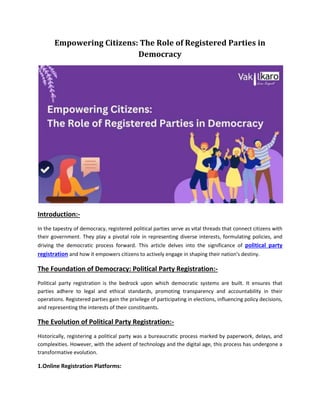 Empowering Citizens: The Role of Registered Parties in
Democracy
Introduction:-
In the tapestry of democracy, registered political parties serve as vital threads that connect citizens with
their government. They play a pivotal role in representing diverse interests, formulating policies, and
driving the democratic process forward. This article delves into the significance of political party
registration and how it empowers citizens to actively engage in shaping their nation's destiny.
The Foundation of Democracy: Political Party Registration:-
Political party registration is the bedrock upon which democratic systems are built. It ensures that
parties adhere to legal and ethical standards, promoting transparency and accountability in their
operations. Registered parties gain the privilege of participating in elections, influencing policy decisions,
and representing the interests of their constituents.
The Evolution of Political Party Registration:-
Historically, registering a political party was a bureaucratic process marked by paperwork, delays, and
complexities. However, with the advent of technology and the digital age, this process has undergone a
transformative evolution.
1.Online Registration Platforms:
 
