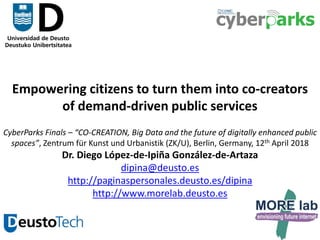 1
Empowering citizens to turn them into co-creators
of demand-driven public services
CyberParks Finals – “CO-CREATION, Big Data and the future of digitally enhanced public
spaces”, Zentrum für Kunst und Urbanistik (ZK/U), Berlin, Germany, 12th April 2018
Dr. Diego López-de-Ipiña González-de-Artaza
dipina@deusto.es
http://paginaspersonales.deusto.es/dipina
http://www.morelab.deusto.es
 