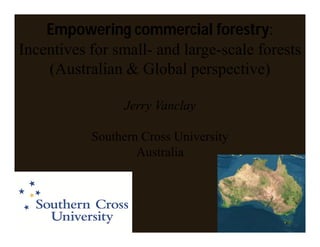 Empowering commercial forestry:
Incentives for small- and large-scale forests
    (Australian & Global perspective)

                Jerry Vanclay

           Southern Cross University
                   Australia
 