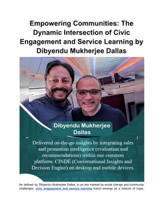 Empowering Communities: The
Dynamic Intersection of Civic
Engagement and Service Learning by
Dibyendu Mukherjee Dallas
As defined by Dibyendu Mukherjee Dallas, in an era marked by social change and community
challenges, civic engagement and service learning fusion emerge as a beacon of hope,
 