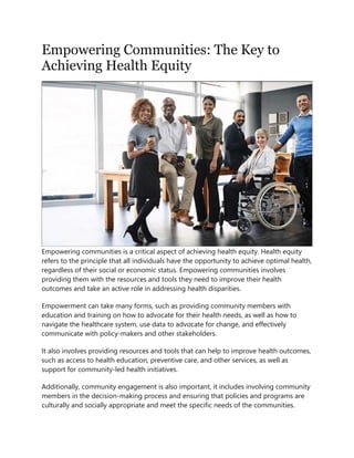 Empowering Communities: The Key to
Achieving Health Equity
Empowering communities is a critical aspect of achieving health equity. Health equity
refers to the principle that all individuals have the opportunity to achieve optimal health,
regardless of their social or economic status. Empowering communities involves
providing them with the resources and tools they need to improve their health
outcomes and take an active role in addressing health disparities.
Empowerment can take many forms, such as providing community members with
education and training on how to advocate for their health needs, as well as how to
navigate the healthcare system, use data to advocate for change, and effectively
communicate with policy-makers and other stakeholders.
It also involves providing resources and tools that can help to improve health outcomes,
such as access to health education, preventive care, and other services, as well as
support for community-led health initiatives.
Additionally, community engagement is also important, it includes involving community
members in the decision-making process and ensuring that policies and programs are
culturally and socially appropriate and meet the specific needs of the communities.
 