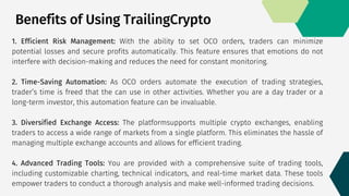 1. Efficient Risk Management: With the ability to set OCO orders, traders can minimize
potential losses and secure profits automatically. This feature ensures that emotions do not
interfere with decision-making and reduces the need for constant monitoring.
2. Time-Saving Automation: As OCO orders automate the execution of trading strategies,
trader’s time is freed that the can use in other activities. Whether you are a day trader or a
long-term investor, this automation feature can be invaluable.
3. Diversified Exchange Access: The platformsupports multiple crypto exchanges, enabling
traders to access a wide range of markets from a single platform. This eliminates the hassle of
managing multiple exchange accounts and allows for efficient trading.
4. Advanced Trading Tools: You are provided with a comprehensive suite of trading tools,
including customizable charting, technical indicators, and real-time market data. These tools
empower traders to conduct a thorough analysis and make well-informed trading decisions.
Benefits of Using TrailingCrypto
 