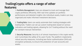 TrailingCrypto offers a range of other
features:
1. Portfolio Management: Uses are allowed to track and manage their
crypto portfolios efficiently. With real-time updates on portfolio
performance and detailed insights into individual assets, traders can stay
organized and make informed investment decisions.
2. Trading Bots: Users can easily automate their trading strategies with
trading bots. Traders can set up custom trading bots based on various
indicators and trading signals, allowing for 24/7 trading without the need
for constant manual intervention.
3. Security Measures: Security is of utmost importance in the crypto world,
and it prioritizes the safety of its users' funds. The platform implements
robust security measures, including two-factor authentication (2FA) and
encryption protocols, to ensure the protection of user accounts and
assets.
 