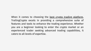 When it comes to choosing the best crypto trading platform,
TrailingCrypto excels in providing a comprehensive suite of
features and tools to enhance the trading experience. Whether
you are a beginner looking to enter the crypto market or an
experienced trader seeking advanced trading capabilities, it
caters to all levels of expertise.
 
