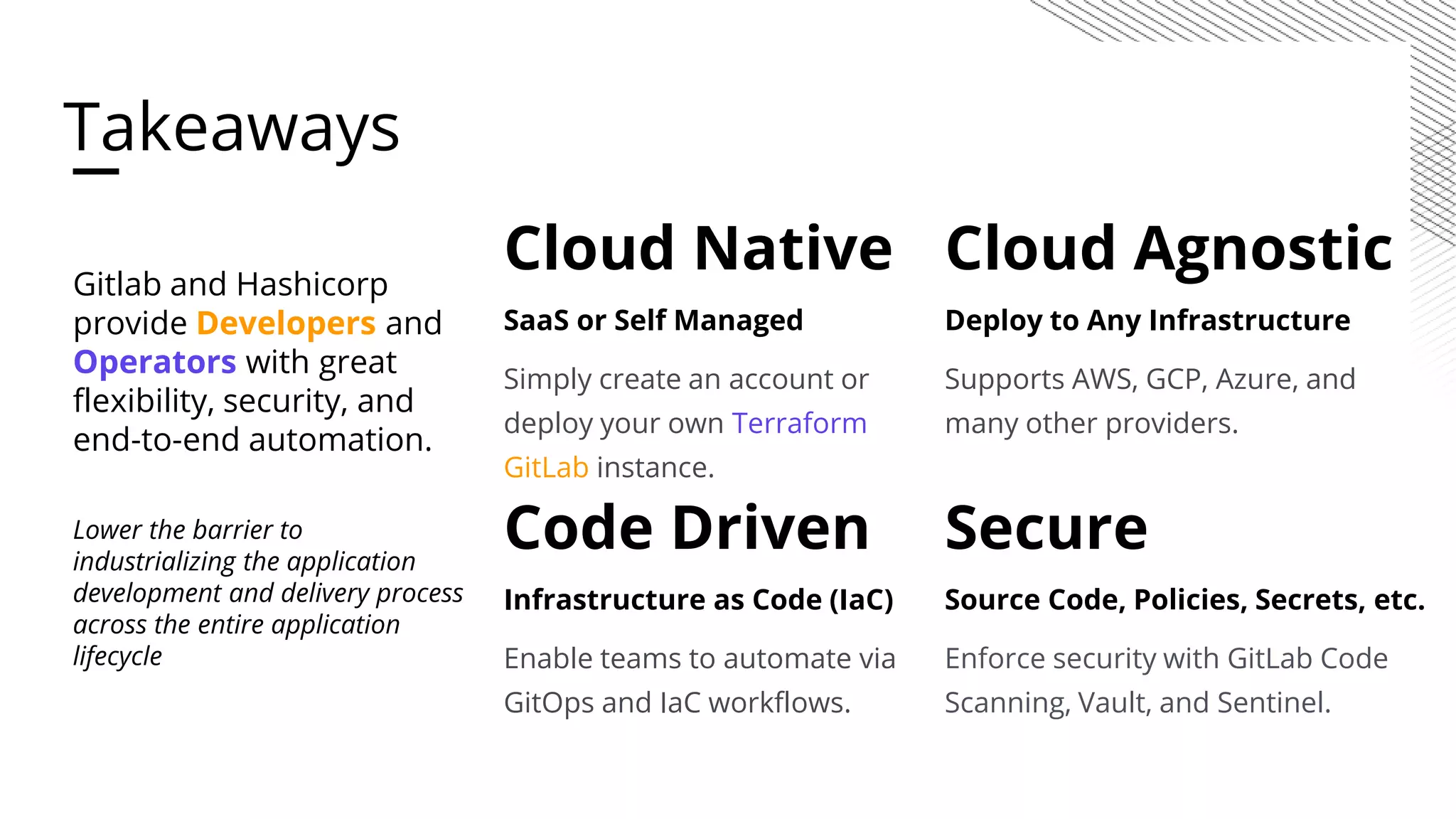 Cloud Native SaaS or Self Managed Simply create an account or deploy your own Terraform GitLab instance. Code Driven Infrastructure as Code (IaC) Enable teams to automate via GitOps and IaC workflows. Cloud Agnostic Deploy to Any Infrastructure Supports AWS, GCP, Azure, and many other providers. Secure Source Code, Policies, Secrets, etc. Enforce security with GitLab Code Scanning, Vault, and Sentinel. Gitlab and Hashicorp provide Developers and Operators with great flexibility, security, and end-to-end automation. Lower the barrier to industrializing the application development and delivery process across the entire application lifecycle Takeaways 