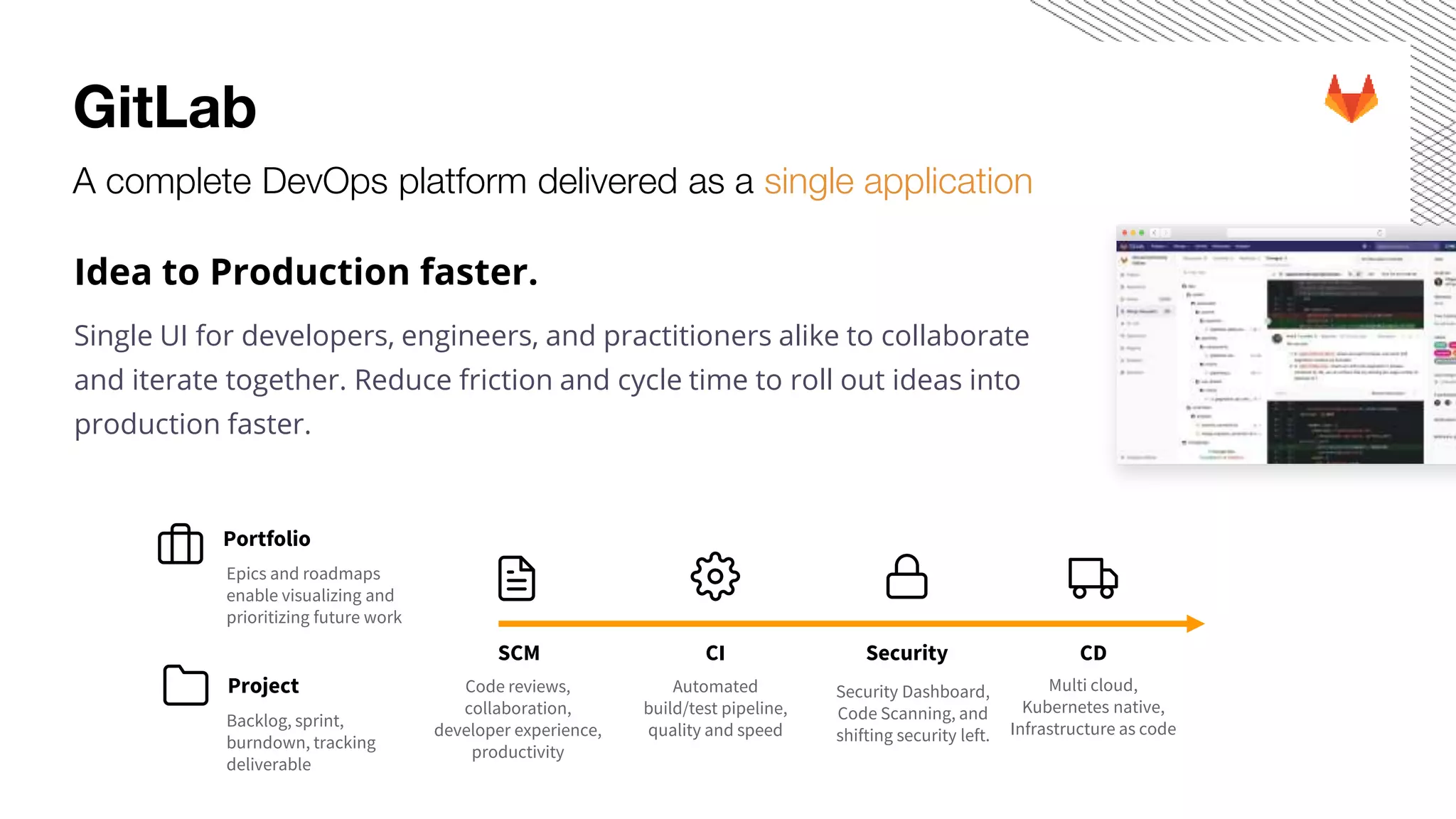 GitLab A complete DevOps platform delivered as a single application Idea to Production faster. Single UI for developers, engineers, and practitioners alike to collaborate and iterate together. Reduce friction and cycle time to roll out ideas into production faster. Code reviews, collaboration, developer experience, productivity Security Dashboard, Code Scanning, and shifting security left. SecuritySCM CDCI Automated build/test pipeline, quality and speed Multi cloud, Kubernetes native, Infrastructure as code Portfolio Project Backlog, sprint, burndown, tracking deliverable Epics and roadmaps enable visualizing and prioritizing future work 