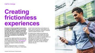 Copyright © 2022 Accenture. All rights reserved
Creating
frictionless
experiences
Accenture is embracing digital transformation
to enable our organization to work in a modern,
smart way. We want our people to seamlessly
and securely connect, collaborate and create
with team members and clients. And we want to
offer them the experience and capabilities that
means they can perform on their best day,
every day.
For some time, digital has defined how Accenture
operates. At the same time as reinventing the role
of the traditional office to offer a digital workplace
for our people around the world, we needed to
empower our people to embrace new ways
of working.
Whether working from home, in an Accenture
office, at a client site, on the go or in virtual reality,
we don’t want to be limited by the definitions of
hybrid, virtual and flex work. What matters is the
frictionless work experience, tailored to individual
needs at a specific moment in time.
By breaking down traditional boundaries and
bringing together our technologies with human
ingenuity, we aim to improve the overall digital
experience for our people. To empower them to do
their best work we provide the right tools,
technologies and support. And, by applying an
integrated, user-centric change management
approach, we help them to make an impact,
wherever they are.
Call for change
 