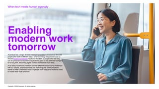 Copyright © 2022 Accenture. All rights reserved
Enabling
modern work
tomorrow
When tech meets human ingenuity
Accenture has a large, diverse employee population of more than 600,000
people who work in different ways—and technology helps them to do so.
Recent Accenture research has found that 85% of people who feel they
can be productive everywhere say that they plan to stay with their company
for a long time. Becoming digital workers makes that more likely.
As a result, Accenture undertook several different sessions and workshops
with our people, project sponsors and marketing and communications
teams to better understand how our people work today and what they need
to enable their work tomorrow.
 