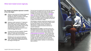 Copyright © 2022 Accenture. All rights reserved
When tech meets human ingenuity
Our change and adoption approach consists
of four key stages:
Defining a clear journey and change management
strategy: Our dedicated Journey & Change
Management Center of Excellence (CoE) helps
Accenture people know how to use our
technology to achieve business objectives
and outcomes.
Adopting a modern approach to IT deployment:
We’ve adopted a user-centric approach with
elements like design thinking, gamification and
next-generation communications. When we offer
live workshops and learning, we employ
storytelling and interaction to bring the content
to life and engage with learners.
Focusing on the vital role of adoption: Adoption
doesn’t end when the new technology is
deployed. It starts after the technology is rolled
out and needs to continue for some time.
Maintaining end-user support and enablement
ongoing: Happy users evangelize more reluctant
users—and bring greater overall stickiness for the
technology for the longer term.
Once we knew how people work and what they needed to
be productive, we looked at the scope, the apps and
hardware used by all Accenture people and we targeted
our efforts; for example, when we rolled out Microsoft
Teams, we took a three-stage crawl (based on social,
community sharing), walk (based on a specific task or
purpose), run (integral to business purposes) approach so
that we could properly explain the benefits and have time
to adapt current behaviors in stages.
We developed a standard measurement approach across
all our initiatives so that we could direct our efforts toward
the areas that needed it most. We measured the
effectiveness of change activities, the adoption of
new behaviors, results and business outcomes and
customer satisfaction.
We empowered our people. Corporate functions and
individuals across the company are no longer waiting for
IT to deliver solutions for them. Instead, they’re using
resources, such as the Microsoft Power Platform, and
building solutions for themselves. They are finding ways
to automate their own work and make their teams more
productive. This shift in mindset has also highlighted the
concept of reusability. Individuals and teams are now able
to create their own assets and make them centrally
available. People across Accenture are making use of
what is already available, resulting in a more productive,
faster workforce.
01
02
03
04
 