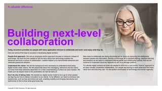Copyright © 2022 Accenture. All rights reserved
A valuable difference
Building next-level
collaboration
Today, Accenture provides our people with many application choices to collaborate and work—and enjoy what they do.
Here are some of the keys to success in developing digital workers:
New ways to collaborate are being discovered as we focus on improving the relationship
between people and information. Mobility is important, as is extranet sharing, machine learning
and analytics as we seek to understand internal social and collaboration activity. And we will
continue to implement discovery features on our cloud storage platform.
To cultivate digital workers we knew we needed to shift from a tool-centric “how-to” approach to
an open-minded, borderless collaboration. Our people are looking to work smart and find more
value from the tools they use—it’s the perfect combination of technology and human ingenuity.
Don’t be shy of taking risks: We wanted our digital worker toolkit to be a go-to when people
are figuring out how to deliver innovation to our clients. To be different, we need to embrace new
experiences, such as how and where we work, enabling mobility and bringing real stories and
testimonies to life to show what good looks like.
Understand the vision: We did the background work necessary to understand what being
digital worker really means. We felt passionate about the messaging, behaviors and the brand,
but knew that these elements depended on a clear understanding of where we were headed. We
made sure we stayed close to the parameters we had set early on.
People-first approach: We use an employee-centric approach focused on behavior instead of
technology. We took the time needed to tell the story about how technology enables the
behaviors and built a culture of collaboration. Leaders helped us to demonstrate behaviors and
celebrate grassroots adoption.
 