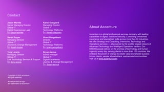 Copyright © 2022 Accenture. All rights reserved
Copyright © 2022 Accenture.
All rights reserved.
Accenture and its logo
are trademarks of Accenture.
About Accenture
Accenture is a global professional services company with leading
capabilities in digital, cloud and security. Combining unmatched
experience and specialized skills across more than 40 industries,
we offer Strategy and Consulting, Interactive, Technology and
Operations services — all powered by the world’s largest network of
Advanced Technology and Intelligent Operations centers. Our
699,000 people deliver on the promise of technology and human
ingenuity every day, serving clients in more than 120 countries. We
embrace the power of change to create value and shared success
for our clients, people, shareholders, partners and communities.
Visit us at www.accenture.com.
Contact
Jason Warnke
Senior Managing Director
Global IT
Digital Experiences Lead
Sarah Dugan
Managing Director
Global IT
Journey & Change Management
Tony Leraris
Managing Director
Global IT
Live Technology Services & Support
/jason-warnke
/sarah-dugan
/tony-leraris
Karen Odegaard
Managing Director
Global IT
Technology Platforms
Grant Gengelbach
Director
Global IT
Technology Platforms
Bryan Asmus
Senior Manager
Global IT
Digital Experience,
Journey & Change Management
/karen-odegaard
/grant-gengelbach
/bryan-asmus
 