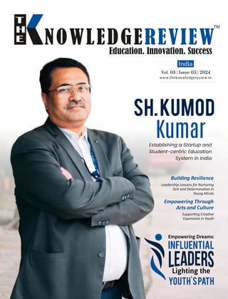 www.theknowledgereview.in
Vol. 03 | Issue 05 | 2024
Vol. 03 | Issue 05 | 2024
Vol. 03 | Issue 05 | 2024
Building Resilience
Leadership Lessons for Nurturing
Grit and Determina on in
Young Minds
Empowering Dreams:
Influential
Lighting the
Youth'sPath
Sh.Kumod
Kumar
Establishing a Startup and
Student-centric Education
System in India
Empowering Through
Arts and Culture
Suppor ng Crea ve
Expression in Youth
 