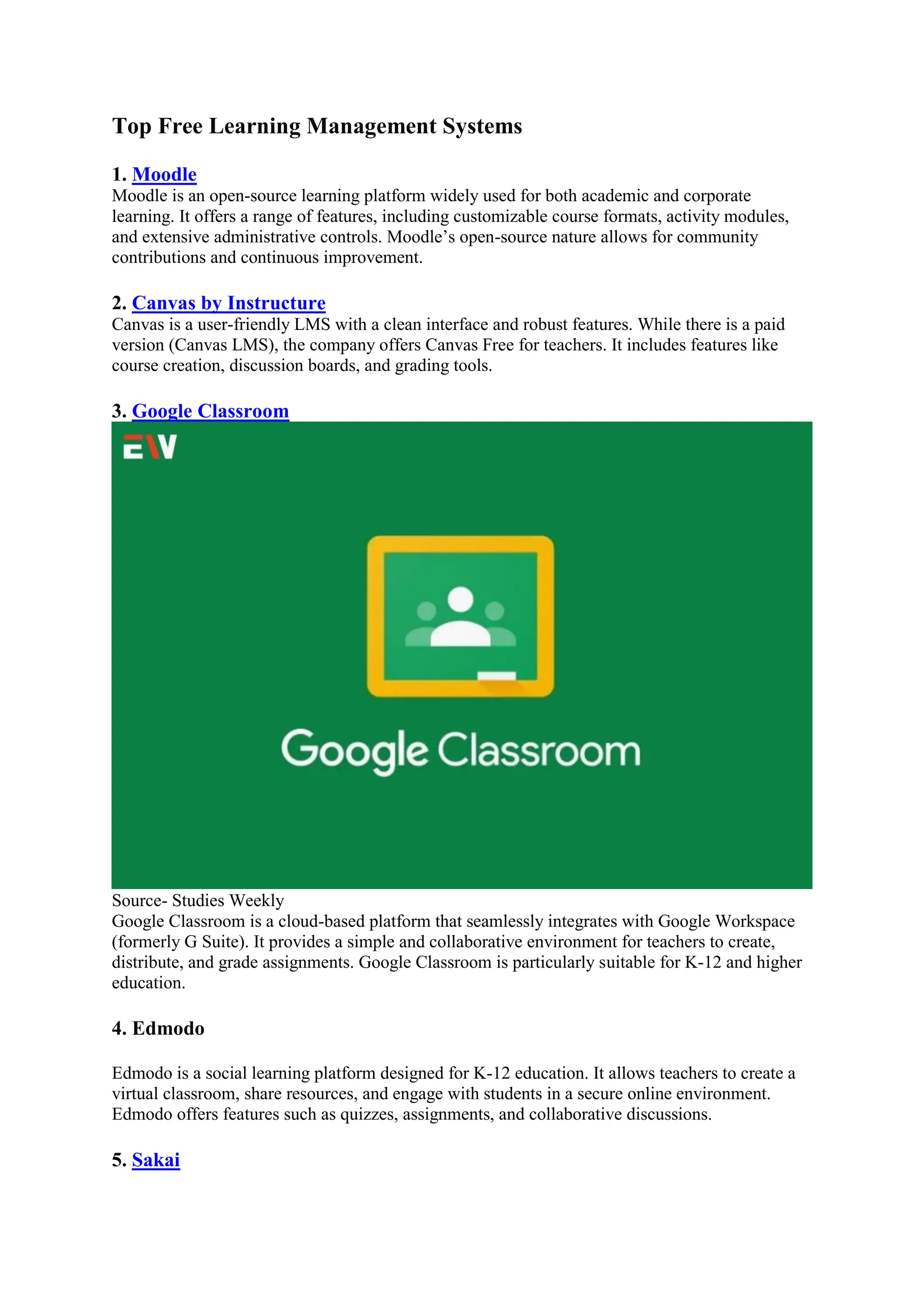 Top Free Learning Management Systems
1. Moodle
Moodle is an open-source learning platform widely used for both academic and corporate
learning. It offers a range of features, including customizable course formats, activity modules,
and extensive administrative controls. Moodle’s open-source nature allows for community
contributions and continuous improvement.
2. Canvas by Instructure
Canvas is a user-friendly LMS with a clean interface and robust features. While there is a paid
version (Canvas LMS), the company offers Canvas Free for teachers. It includes features like
course creation, discussion boards, and grading tools.
3. Google Classroom
Source- Studies Weekly
Google Classroom is a cloud-based platform that seamlessly integrates with Google Workspace
(formerly G Suite). It provides a simple and collaborative environment for teachers to create,
distribute, and grade assignments. Google Classroom is particularly suitable for K-12 and higher
education.
4. Edmodo
Edmodo is a social learning platform designed for K-12 education. It allows teachers to create a
virtual classroom, share resources, and engage with students in a secure online environment.
Edmodo offers features such as quizzes, assignments, and collaborative discussions.
5. Sakai
 