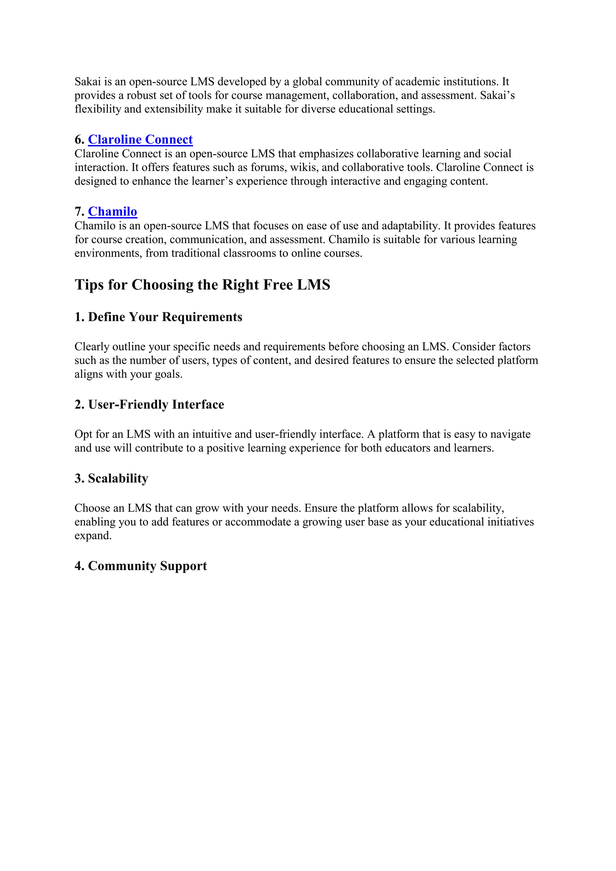 Sakai is an open-source LMS developed by a global community of academic institutions. It
provides a robust set of tools for course management, collaboration, and assessment. Sakai’s
flexibility and extensibility make it suitable for diverse educational settings.
6. Claroline Connect
Claroline Connect is an open-source LMS that emphasizes collaborative learning and social
interaction. It offers features such as forums, wikis, and collaborative tools. Claroline Connect is
designed to enhance the learner’s experience through interactive and engaging content.
7. Chamilo
Chamilo is an open-source LMS that focuses on ease of use and adaptability. It provides features
for course creation, communication, and assessment. Chamilo is suitable for various learning
environments, from traditional classrooms to online courses.
Tips for Choosing the Right Free LMS
1. Define Your Requirements
Clearly outline your specific needs and requirements before choosing an LMS. Consider factors
such as the number of users, types of content, and desired features to ensure the selected platform
aligns with your goals.
2. User-Friendly Interface
Opt for an LMS with an intuitive and user-friendly interface. A platform that is easy to navigate
and use will contribute to a positive learning experience for both educators and learners.
3. Scalability
Choose an LMS that can grow with your needs. Ensure the platform allows for scalability,
enabling you to add features or accommodate a growing user base as your educational initiatives
expand.
4. Community Support
 