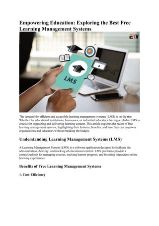 Empowering Education: Exploring the Best Free
Learning Management Systems
The demand for efficient and accessible learning management systems (LMS) is on the rise.
Whether for educational institutions, businesses, or individual educators, having a reliable LMS is
crucial for organizing and delivering learning content. This article explores the realm of free
learning management systems, highlighting their features, benefits, and how they can empower
organizations and educators without breaking the budget.
Understanding Learning Management Systems (LMS)
A Learning Management System (LMS) is a software application designed to facilitate the
administration, delivery, and tracking of educational content. LMS platforms provide a
centralized hub for managing courses, tracking learner progress, and fostering interactive online
learning experiences.
Benefits of Free Learning Management Systems
1. Cost-Efficiency
 