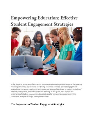 Empowering Education: Effective
Student Engagement Strategies
In the dynamic landscape of education, fostering student engagement is crucial for creating
meaningful learning experiences and driving academic success. Student engagement
strategies encompass a variety of techniques and approaches aimed at capturing students’
interest, participation, and enthusiasm for learning. In this guide, we’ll explore the
importance of student engagement, key strategies for enhancing engagement in the
classroom, and practical tips for implementation.
The Importance of Student Engagement Strategies
 