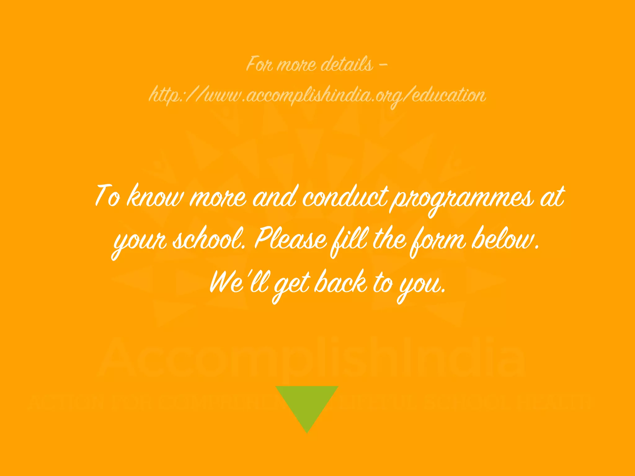 To know more and conduct programmes at
your school. Please fill the form below.
We'll get back to you.
For more details –
http://www.accomplishindia.org/education
 