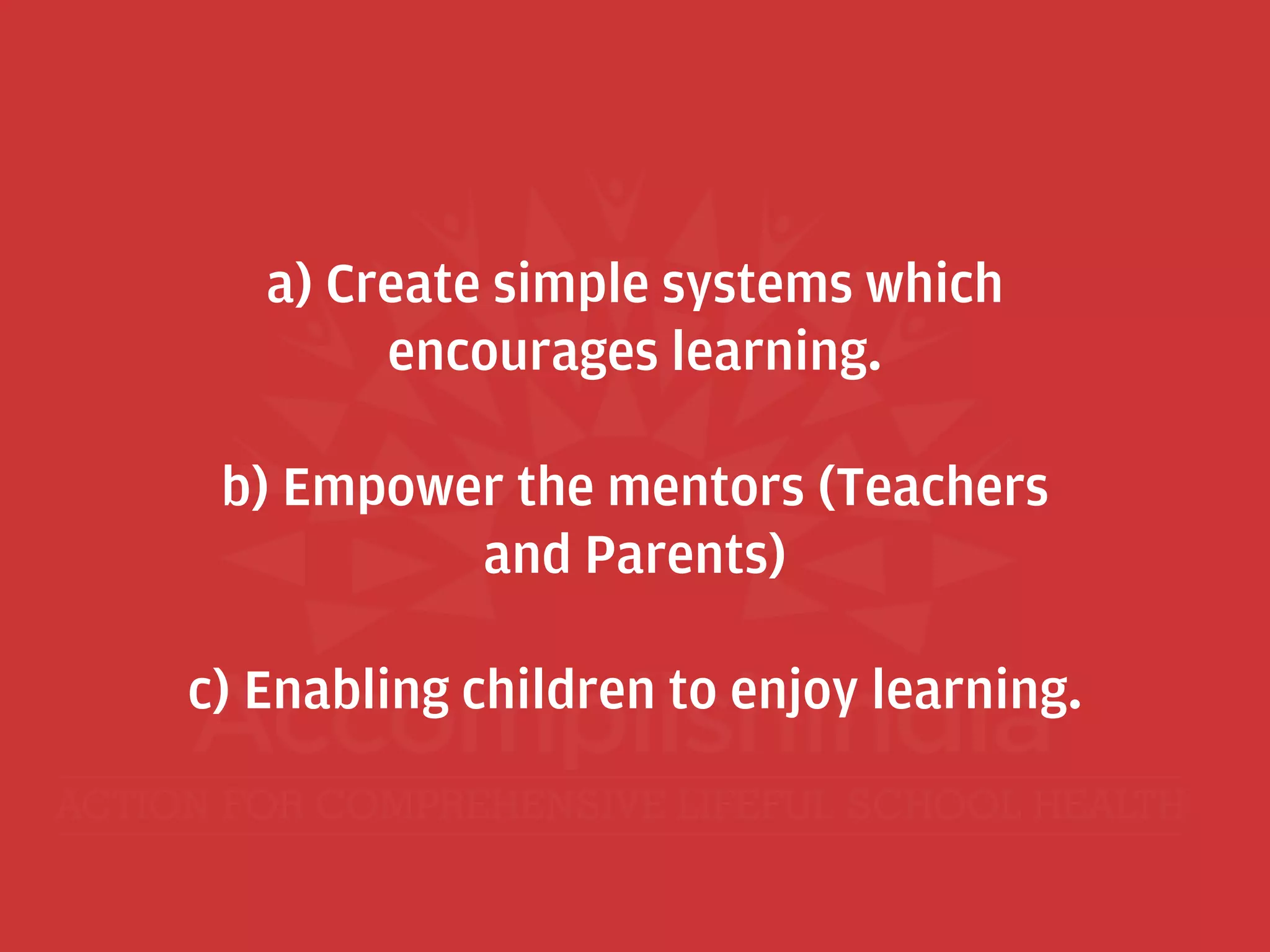 a) Create simple systems which
encourages learning.
b) Empower the mentors (Teachers
and Parents)
c) Enabling children to enjoy learning.
 