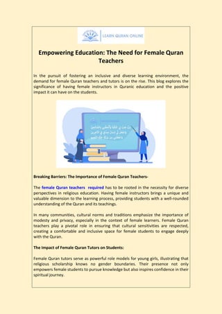 Empowering Education: The Need for Female Quran
Teachers
In the pursuit of fostering an inclusive and diverse learning environment, the
demand for female Quran teachers and tutors is on the rise. This blog explores the
significance of having female instructors in Quranic education and the positive
impact it can have on the students.
Breaking Barriers: The Importance of Female Quran Teachers-
The female Quran teachers required has to be rooted in the necessity for diverse
perspectives in religious education. Having female instructors brings a unique and
valuable dimension to the learning process, providing students with a well-rounded
understanding of the Quran and its teachings.
In many communities, cultural norms and traditions emphasize the importance of
modesty and privacy, especially in the context of female learners. Female Quran
teachers play a pivotal role in ensuring that cultural sensitivities are respected,
creating a comfortable and inclusive space for female students to engage deeply
with the Quran.
The Impact of Female Quran Tutors on Students:
Female Quran tutors serve as powerful role models for young girls, illustrating that
religious scholarship knows no gender boundaries. Their presence not only
empowers female students to pursue knowledge but also inspires confidence in their
spiritual journey.
 
