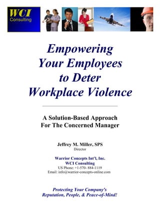 Empowering
Your Employees
to Deter
Workplace Violence
________________________________________________
A Solution-Based Approach
For The Concerned Manager
Jeffrey M. Miller, SPS
Director
Warrior Concepts Int’l, Inc.
WCI Consulting
US Phone: +1-570- 884-1119
Email: info@warrior-concepts-online.com
Empowering Employees to Deter Workplace Violence
Protecting Your Company's
Reputation, People, & Peace-of-Mind!
 