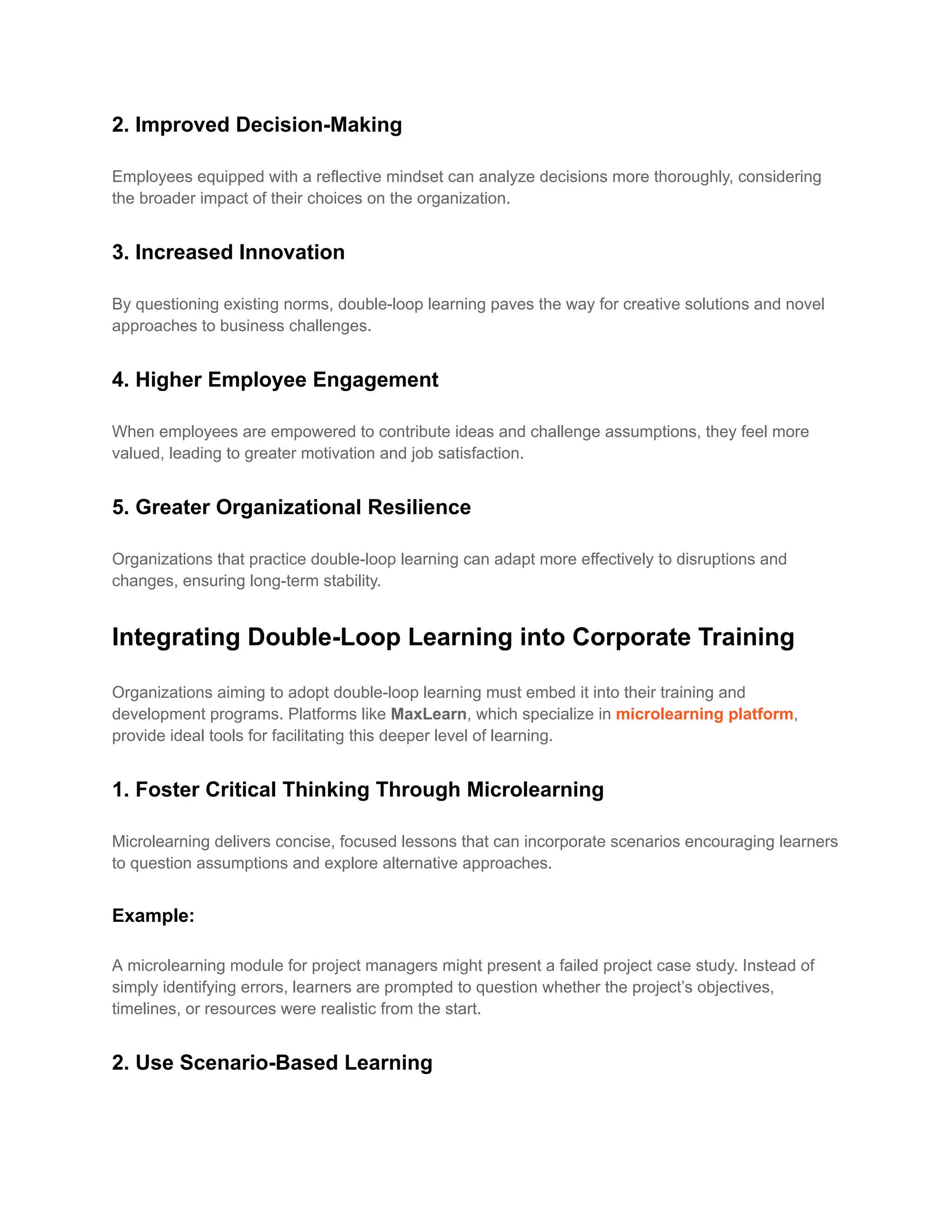 2. Improved Decision-Making
Employees equipped with a reflective mindset can analyze decisions more thoroughly, considering
the broader impact of their choices on the organization.
3. Increased Innovation
By questioning existing norms, double-loop learning paves the way for creative solutions and novel
approaches to business challenges.
4. Higher Employee Engagement
When employees are empowered to contribute ideas and challenge assumptions, they feel more
valued, leading to greater motivation and job satisfaction.
5. Greater Organizational Resilience
Organizations that practice double-loop learning can adapt more effectively to disruptions and
changes, ensuring long-term stability.
Integrating Double-Loop Learning into Corporate Training
Organizations aiming to adopt double-loop learning must embed it into their training and
development programs. Platforms like MaxLearn, which specialize in microlearning platform,
provide ideal tools for facilitating this deeper level of learning.
1. Foster Critical Thinking Through Microlearning
Microlearning delivers concise, focused lessons that can incorporate scenarios encouraging learners
to question assumptions and explore alternative approaches.
Example:
A microlearning module for project managers might present a failed project case study. Instead of
simply identifying errors, learners are prompted to question whether the project’s objectives,
timelines, or resources were realistic from the start.
2. Use Scenario-Based Learning
 