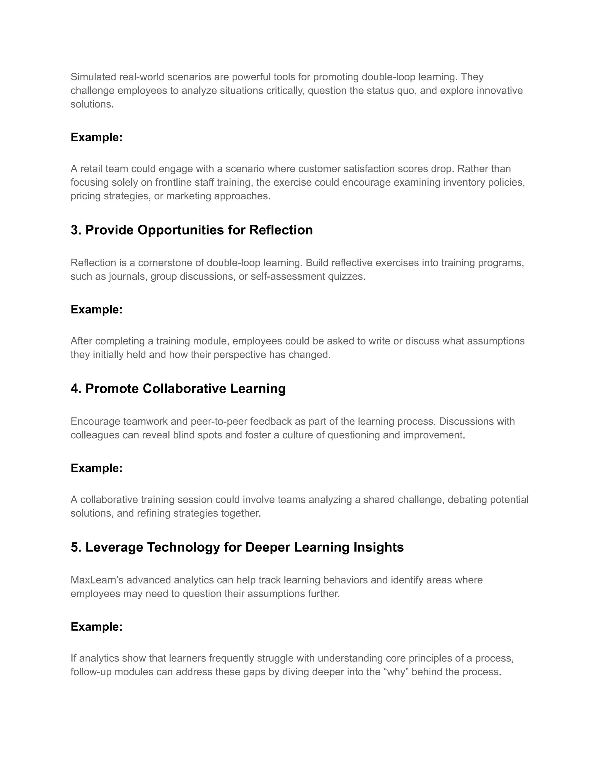Simulated real-world scenarios are powerful tools for promoting double-loop learning. They
challenge employees to analyze situations critically, question the status quo, and explore innovative
solutions.
Example:
A retail team could engage with a scenario where customer satisfaction scores drop. Rather than
focusing solely on frontline staff training, the exercise could encourage examining inventory policies,
pricing strategies, or marketing approaches.
3. Provide Opportunities for Reflection
Reflection is a cornerstone of double-loop learning. Build reflective exercises into training programs,
such as journals, group discussions, or self-assessment quizzes.
Example:
After completing a training module, employees could be asked to write or discuss what assumptions
they initially held and how their perspective has changed.
4. Promote Collaborative Learning
Encourage teamwork and peer-to-peer feedback as part of the learning process. Discussions with
colleagues can reveal blind spots and foster a culture of questioning and improvement.
Example:
A collaborative training session could involve teams analyzing a shared challenge, debating potential
solutions, and refining strategies together.
5. Leverage Technology for Deeper Learning Insights
MaxLearn’s advanced analytics can help track learning behaviors and identify areas where
employees may need to question their assumptions further.
Example:
If analytics show that learners frequently struggle with understanding core principles of a process,
follow-up modules can address these gaps by diving deeper into the “why” behind the process.
 