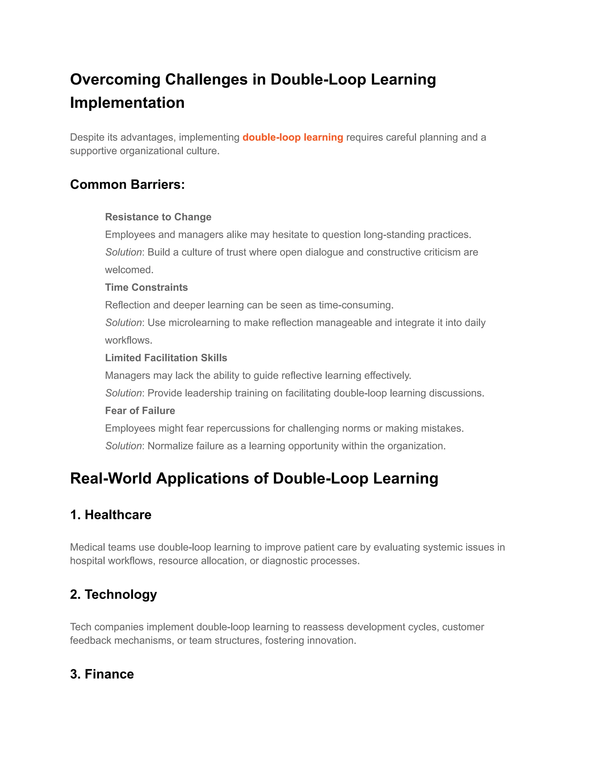 Overcoming Challenges in Double-Loop Learning
Implementation
Despite its advantages, implementing double-loop learning requires careful planning and a
supportive organizational culture.
Common Barriers:
​ Resistance to Change
Employees and managers alike may hesitate to question long-standing practices.
Solution: Build a culture of trust where open dialogue and constructive criticism are
welcomed.
​ Time Constraints
Reflection and deeper learning can be seen as time-consuming.
Solution: Use microlearning to make reflection manageable and integrate it into daily
workflows.
​ Limited Facilitation Skills
Managers may lack the ability to guide reflective learning effectively.
Solution: Provide leadership training on facilitating double-loop learning discussions.
​ Fear of Failure
Employees might fear repercussions for challenging norms or making mistakes.
Solution: Normalize failure as a learning opportunity within the organization.
Real-World Applications of Double-Loop Learning
1. Healthcare
Medical teams use double-loop learning to improve patient care by evaluating systemic issues in
hospital workflows, resource allocation, or diagnostic processes.
2. Technology
Tech companies implement double-loop learning to reassess development cycles, customer
feedback mechanisms, or team structures, fostering innovation.
3. Finance
 