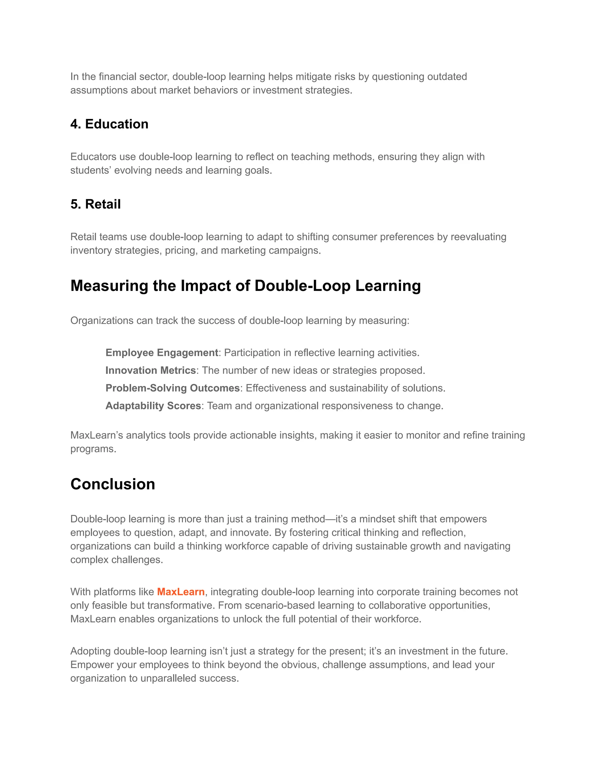 In the financial sector, double-loop learning helps mitigate risks by questioning outdated
assumptions about market behaviors or investment strategies.
4. Education
Educators use double-loop learning to reflect on teaching methods, ensuring they align with
students’ evolving needs and learning goals.
5. Retail
Retail teams use double-loop learning to adapt to shifting consumer preferences by reevaluating
inventory strategies, pricing, and marketing campaigns.
Measuring the Impact of Double-Loop Learning
Organizations can track the success of double-loop learning by measuring:
​ Employee Engagement: Participation in reflective learning activities.
​ Innovation Metrics: The number of new ideas or strategies proposed.
​ Problem-Solving Outcomes: Effectiveness and sustainability of solutions.
​ Adaptability Scores: Team and organizational responsiveness to change.
MaxLearn’s analytics tools provide actionable insights, making it easier to monitor and refine training
programs.
Conclusion
Double-loop learning is more than just a training method—it’s a mindset shift that empowers
employees to question, adapt, and innovate. By fostering critical thinking and reflection,
organizations can build a thinking workforce capable of driving sustainable growth and navigating
complex challenges.
With platforms like MaxLearn, integrating double-loop learning into corporate training becomes not
only feasible but transformative. From scenario-based learning to collaborative opportunities,
MaxLearn enables organizations to unlock the full potential of their workforce.
Adopting double-loop learning isn’t just a strategy for the present; it’s an investment in the future.
Empower your employees to think beyond the obvious, challenge assumptions, and lead your
organization to unparalleled success.
 