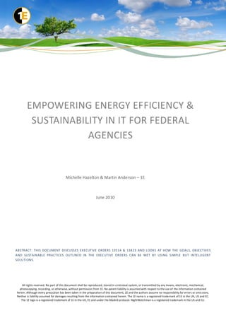 EMPOWERING ENERGY EFFICIENCY &
         SUSTAINABILITY IN IT FOR FEDERAL
                    AGENCIES


                                       Michelle Hazelton & Martin Anderson – 1E



                                                                June 2010




ABSTRACT: THIS DOCUMENT DISCUSSES EXECUTIVE ORDERS 13514 & 13423 AND LOOKS AT HOW THE GOALS, OBJECTIVES
AND SUSTAINABLE PRACTICES OUTLINED IN THE EXECUTIVE ORDERS CAN BE MET BY USING SIMPLE BUT INTELLIGENT
SOLUTIONS.




    All rights reserved. No part of this document shall be reproduced, stored in a retrieval system, or transmitted by any means, electronic, mechanical,
  photocopying, recording, or otherwise, without permission from 1E. No patent liability is assumed with respect to the use of the information contained
herein. Although every precaution has been taken in the preparation of this document, 1E and the authors assume no responsibility for errors or omis sions.
Neither is liability assumed for damages resulting from the information contained herein. The 1E name is a registered trade mark of 1E in the UK, US and EC.
   The 1E logo is a registered trademark of 1E in the UK, EC and under the Madrid protocol. NightWatchman is a registered trademark in the US and EU.
 