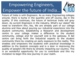 Empowering Engineers, 
Empower the future of India… 
Future of India is with Engineers. As so many Engineering colleges 
around, there is bump in the quantity and off course, dip in the 
quality. If this continues, the future of technical India will grey 
down. As current Engineers in the industry, What’s our stake? We 
need to transform this…Yes, We are already part of our college 
alumina and How about pouring our industrial experience into the 
student community. Establishing a Research and development 
centre in your college makes a difference to the student 
community, college and for yourself and is the gateway. R &D 
centre can bring forth the Industrial experts to the student 
community there by creating an early exposure to the reality. This 
enables and empowers the students with practical knowledge in 
addition to the bookish concepts and is a door in improving the 
quality of people’s life there by directly impacting our country. This 
is an wonderful opportunity for you to contribute and this my 
invitation to begin this new journey in your realm. 
