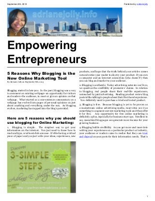 September 8th, 2013 Published by: adrianejolly
1
Empowering
Entrepreneurs
5 Reasons Why Blogging is the
New Online Marketing Tool
By Adriane Jolly on September 8th, 2013
Blogging started in late 90s. In the past, blogging was a way
to comment on existing webpage–an opportunity for visitors
and readers–the audience, to react or give an opinion on that
webpage. What started as a one-sentence commentary on a
webpage has evolved into pages of personal opinions on just
about anything and everything under the sun. As blogging
evolves, marketing has tapped into the blog’s potential.
Here are 5 reasons why you should
use blogging for Online Marketing:
1. Blogging is simple. The simplest way to get your
information on the internet. You just need to know how to
read and type, or at least click a mouse. It’s like having a virtual
piece of paper and you just write your ideas, experiences, new
products, and hope that the truth behind your articles comes
out and entice your reader to also try your product. If you own
a computer and an Internet connection (who doesn’t?) then
you can blog and market to your audience.
2. Blogging is authentic. Today advertising saturate our lives,
we question the credibility of promoters’ claims. In relation
to blogging, real people share their real-life experiences,
untouched by paid advertising. Reading product review blog
posts is like talking to people about their first-hand experience.
You definitely want to purchase a tried and tested product.
3. Blogging is free. Because blogging is yet to be proven as
a mainstream online advertising media, most sites see it as
something to augment current marketing tools and thus offer
it for free. Any opportunity for free online marketing is
definitely a plus, especially for business start ups. Needless to
say, monetized blog pages can generate more income for your
growing business.
4. Blogging builds credibility. As you get more and more into
writing your experiences on a particular product or industry,
your audience or readers come to realize that they can trust
and depend on your posts for their information needs. That is
 