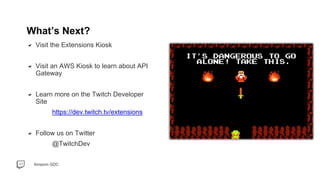 Amazon GDC
What’s Next?
Visit the Extensions Kiosk
Visit an AWS Kiosk to learn about API
Gateway
Learn more on the Twitch Developer
Site
https://dev.twitch.tv/extensions
Follow us on Twitter
@TwitchDev
 