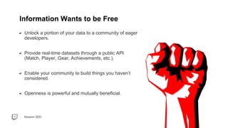 Amazon GDC
Unlock a portion of your data to a community of eager
developers.
Provide real-time datasets through a public API
(Match, Player, Gear, Achievements, etc.).
Enable your community to build things you haven’t
considered.
Openness is powerful and mutually beneficial.
Information Wants to be Free
 