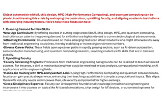 Object automation with AI, chip design, HPC (High-Performance Computing), and quantum computing can be
pivotal in addressing this crisis by reshaping the curriculum, upskilling faculty, and aligning academic institutions
with emerging industry trends. Here's how these fields can help:
1. Creating Demand for New Skills
•New-Age Curriculum: By offering courses in cutting-edge areas like AI, chip design, HPC, and quantum computing,
institutions can cater to the growing demand for skills that are highly relevant to current technological advancements.
•Attracting Enrollments: Courses focused on these emerging fields can attract students who might otherwise shy away
from traditional engineering disciplines, thereby stabilizing or increasing enrollment numbers.
•Diverse Career Paths: These fields open up career paths in rapidly growing sectors, such as AI-driven automation,
semiconductor manufacturing, and quantum computing research, providing students with skills that are in demand
globally.
2. Upskilling Faculty
•Faculty Retraining Programs: Professors from traditional engineering backgrounds can be reskilled to teach advanced
courses. For instance, a civil or mechanical engineer could be retrained in data analysis, computational modeling, or AI
applications within engineering fields.
•Hands-On Training with HPC and Quantum Labs: Using High-Performance Computing and quantum simulation labs,
faculty can gain practical experience, enhancing their teaching capabilities in complex computational topics. This aligns
them with industry needs and improves their job security and potential for higher earnings.
•Cross-Disciplinary Expertise: Faculty can leverage their foundational knowledge in traditional engineering and
incorporate it into courses on topics like AI-based simulations, chip design for IoT devices, or automated systems for
 