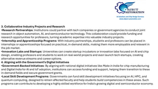 3. Collaborative Industry Projects and Research
•Research Partnerships: Institutions could partner with tech companies or government agencies to conduct joint
research in object automation, AI, and semiconductor technology. This collaboration could provide funding and
research opportunities for professors, turning academic expertise into valuable industry projects.
•Internship and Apprenticeship Programs: With industry partnerships, students and professors can be placed in
internships or apprenticeships focused on practical, in-demand skills, making them more employable and relevant in
the job market.
•Innovation Labs and Startups: Universities can create startup incubators or innovation labs focused on AI and chip
design, enabling professors and students to work on real-world projects and even launch tech startups, creating
alternative revenue streams and career options.
4. Aligning with the Government’s Digital Initiatives
•Government-Backed Initiatives: By aligning with national digital initiatives like Make in India for chip manufacturing
and Digital India for AI and IoT adoption, institutions can access funding and support, helping them transition to these
in-demand fields and secure government grants.
•Local Skill Development Programs: Governments can fund skill development initiatives focusing on AI, HPC, and
quantum computing, designed to retrain affected faculty and help students build competencies in these areas. Such
programs can contribute to developing a highly skilled workforce for India's growing digital and semiconductor economy.
 