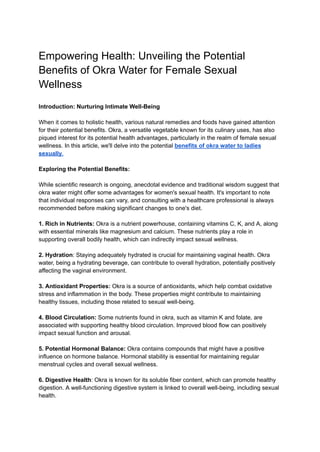 Empowering Health: Unveiling the Potential
Benefits of Okra Water for Female Sexual
Wellness
Introduction: Nurturing Intimate Well-Being
When it comes to holistic health, various natural remedies and foods have gained attention
for their potential benefits. Okra, a versatile vegetable known for its culinary uses, has also
piqued interest for its potential health advantages, particularly in the realm of female sexual
wellness. In this article, we'll delve into the potential benefits of okra water to ladies
sexually.
Exploring the Potential Benefits:
While scientific research is ongoing, anecdotal evidence and traditional wisdom suggest that
okra water might offer some advantages for women's sexual health. It's important to note
that individual responses can vary, and consulting with a healthcare professional is always
recommended before making significant changes to one's diet.
1. Rich in Nutrients: Okra is a nutrient powerhouse, containing vitamins C, K, and A, along
with essential minerals like magnesium and calcium. These nutrients play a role in
supporting overall bodily health, which can indirectly impact sexual wellness.
2. Hydration: Staying adequately hydrated is crucial for maintaining vaginal health. Okra
water, being a hydrating beverage, can contribute to overall hydration, potentially positively
affecting the vaginal environment.
3. Antioxidant Properties: Okra is a source of antioxidants, which help combat oxidative
stress and inflammation in the body. These properties might contribute to maintaining
healthy tissues, including those related to sexual well-being.
4. Blood Circulation: Some nutrients found in okra, such as vitamin K and folate, are
associated with supporting healthy blood circulation. Improved blood flow can positively
impact sexual function and arousal.
5. Potential Hormonal Balance: Okra contains compounds that might have a positive
influence on hormone balance. Hormonal stability is essential for maintaining regular
menstrual cycles and overall sexual wellness.
6. Digestive Health: Okra is known for its soluble fiber content, which can promote healthy
digestion. A well-functioning digestive system is linked to overall well-being, including sexual
health.
 