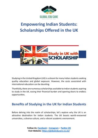 Follow Us: Facebook – Instagram – Twitter (X)
Visit Website: https://globaleducare.co.uk/
Empowering Indian Students:
Scholarships Offered in the UK
Studying in the United Kingdom (UK) is a dream for many Indian students seeking
quality education and global exposure. However, the costs associated with
international education can be daunting.
Thankfully, there are numerous scholarships available to Indian students aspiring
to study in the UK, easing their financial burden and opening doors to endless
opportunities.
Benefits of Studying in the UK for Indian Students
Before delving into the realm of scholarships, let's explore why the UK is an
attractive destination for Indian students. The UK boasts world-renowned
universities, a diverse culture, and a vibrant academic environment.
 