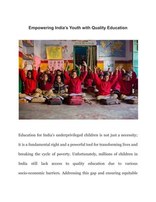 Empowering India’s Youth with Quality Education
Education for India’s underprivileged children is not just a necessity;
it is a fundamental right and a powerful tool for transforming lives and
breaking the cycle of poverty. Unfortunately, millions of children in
India still lack access to quality education due to various
socio-economic barriers. Addressing this gap and ensuring equitable
 